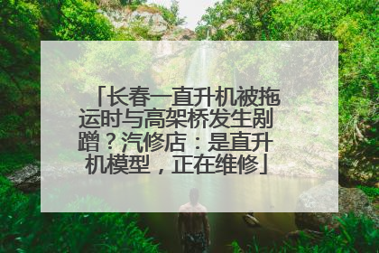 长春一直升机被拖运时与高架桥发生剐蹭？汽修店：是直升机模型，正在维修