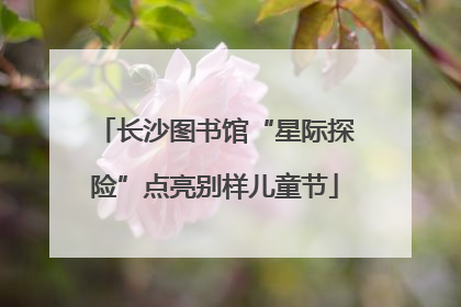 长沙图书馆“星际探险”点亮别样儿童节
