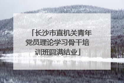 长沙市直机关青年党员理论学习骨干培训班圆满结业