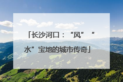 长沙河口：“风”“水”宝地的城市传奇