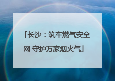 长沙：筑牢燃气安全网 守护万家烟火气
