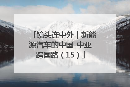 镜头连中外｜新能源汽车的中国-中亚跨国路（15）