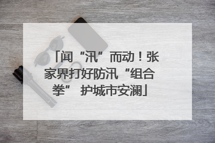 闻“汛”而动！张家界打好防汛“组合拳” 护城市安澜
