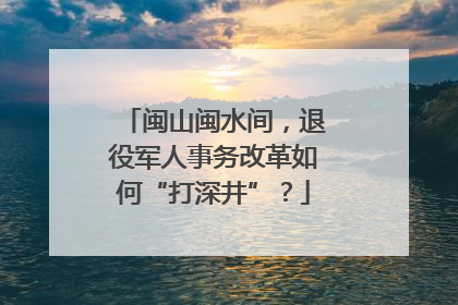闽山闽水间，退役军人事务改革如何“打深井”？