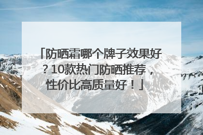 防晒霜哪个牌子效果好？10款热门防晒推荐，性价比高质量好！