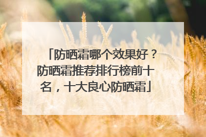 防晒霜哪个效果好？防晒霜推荐排行榜前十名，十大良心防晒霜
