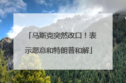 马斯克突然改口！表示愿意和特朗普和解