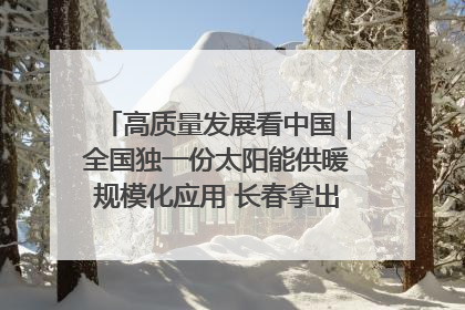 高质量发展看中国｜全国独一份太阳能供暖规模化应用 长春拿出“净月样本”