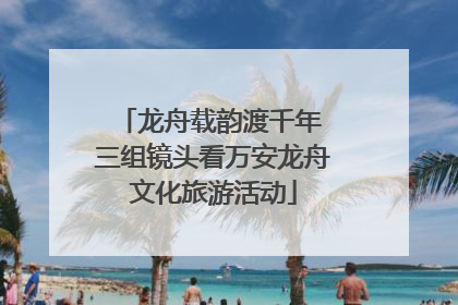 龙舟载韵渡千年 三组镜头看万安龙舟文化旅游活动