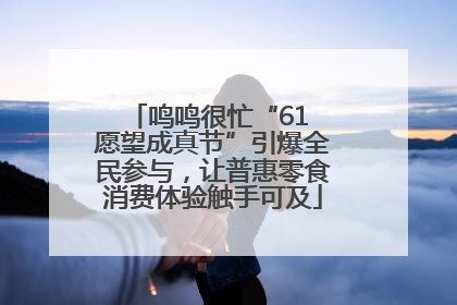鸣鸣很忙“61 愿望成真节”引爆全民参与，让普惠零食消费体验触手可及