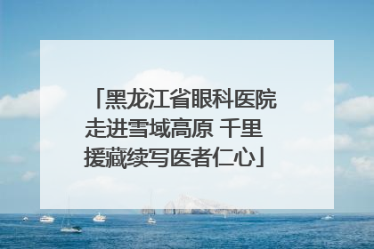 黑龙江省眼科医院走进雪域高原 千里援藏续写医者仁心