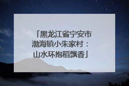黑龙江省宁安市渤海镇小朱家村：山水环抱稻飘香