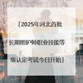 2025年河北首批长期照护师职业技能等级认定考试今日开始
