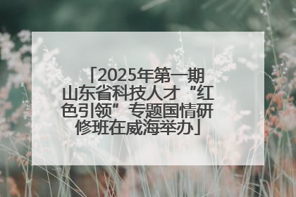 2025年第一期山东省科技人才“红色引领”专题国情研修班在威海举办