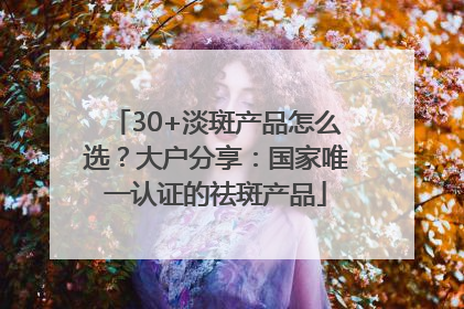 30+淡斑产品怎么选？大户分享：国家唯一认证的祛斑产品