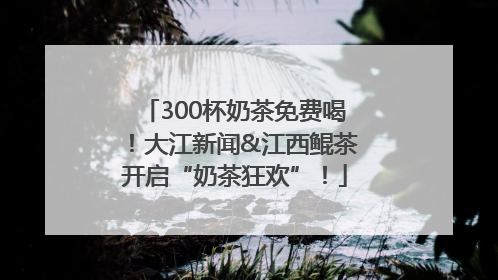 300杯奶茶免费喝！大江新闻&江西鲲茶开启“奶茶狂欢”！