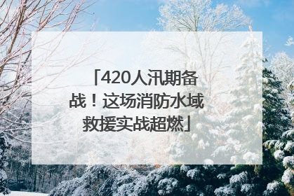 420人汛期备战！这场消防水域救援实战超燃