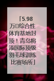 5.98万㎡综合性体育基地封顶！青岛将添国际顶级羽毛球训练比赛场所