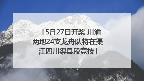 5月27日开桨 川渝两地24支龙舟队将在渠江四川渠县段竞技