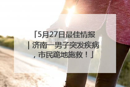 5月27日最佳情报｜济南一男子突发疾病，市民跪地施救！