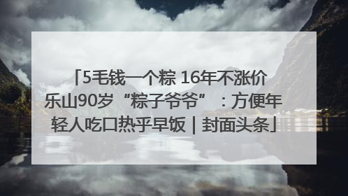 5毛钱一个粽 16年不涨价 乐山90岁“粽子爷爷”：方便年轻人吃口热乎早饭｜封面头条