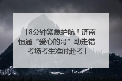 8分钟紧急护航！济南恒通“爱心的哥”助走错考场考生准时赴考
