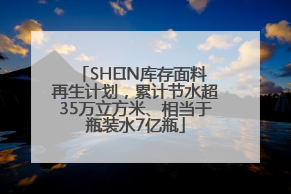 SHEIN库存面料再生计划，累计节水超35万立方米、相当于瓶装水7亿瓶